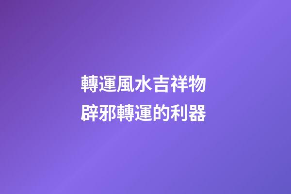 轉運風水吉祥物 辟邪轉運的利器